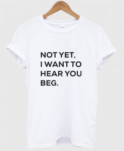 Not yet i want to hear you beg T Shirt