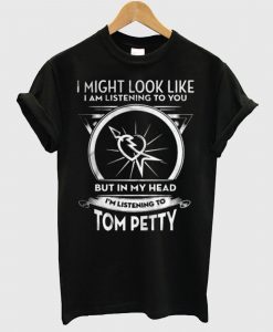 I Might Look Like I Am Listening To You But In My Head I’m Listening To Tom Petty T Shirt