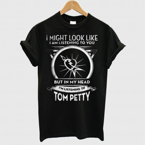 I Might Look Like I Am Listening To You But In My Head I’m Listening To Tom Petty T Shirt